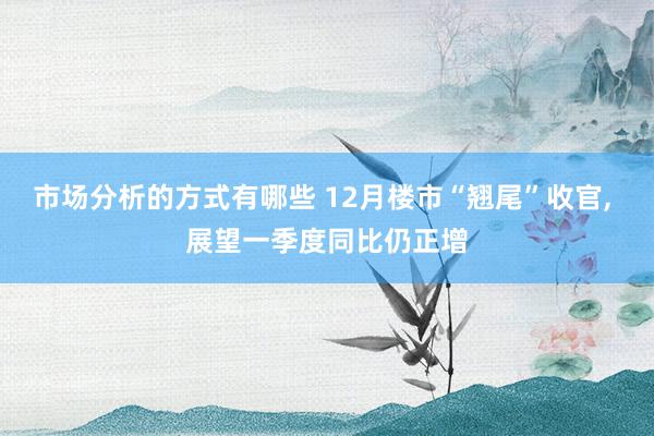 市场分析的方式有哪些 12月楼市“翘尾”收官, 展望一季度同比仍正增