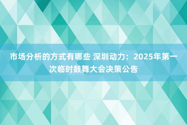 市场分析的方式有哪些 深圳动力：2025年第一次临时鼓舞大会决策公告