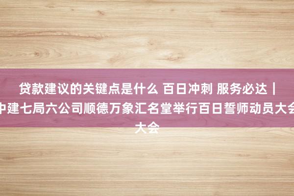 贷款建议的关键点是什么 百日冲刺 服务必达｜中建七局六公司顺德万象汇名堂举行百日誓师动员大会