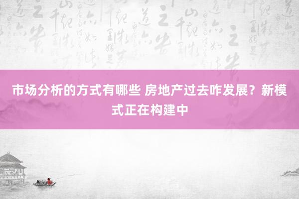 市场分析的方式有哪些 房地产过去咋发展？新模式正在构建中