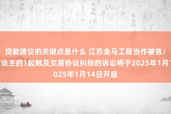 贷款建议的关键点是什么 江苏金马工程当作被告/被上诉东谈主的1起触及交易协议纠纷的诉讼将于2025年1月14日开庭