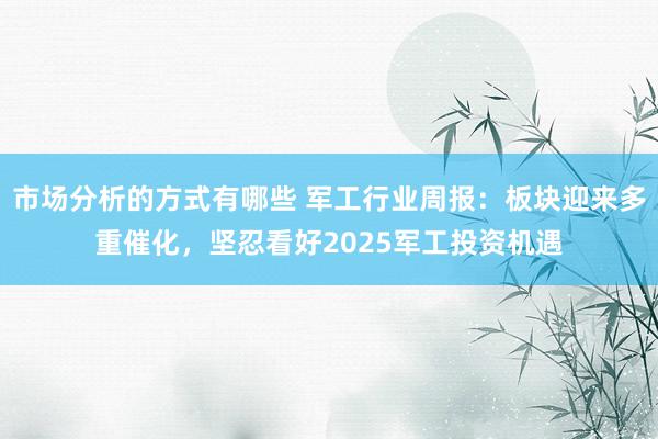 市场分析的方式有哪些 军工行业周报：板块迎来多重催化，坚忍看好2025军工投资机遇