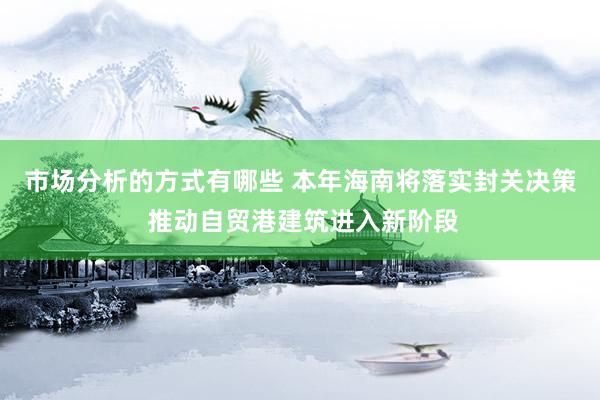 市场分析的方式有哪些 本年海南将落实封关决策 推动自贸港建筑进入新阶段