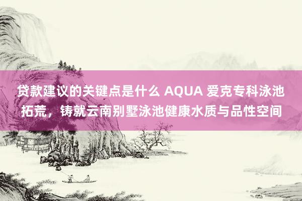 贷款建议的关键点是什么 AQUA 爱克专科泳池拓荒，铸就云南别墅泳池健康水质与品性空间