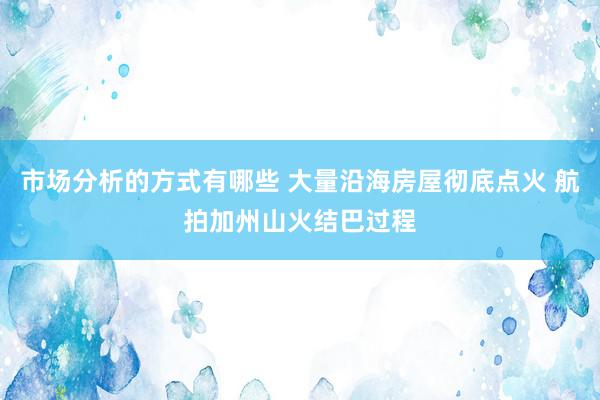 市场分析的方式有哪些 大量沿海房屋彻底点火 航拍加州山火结巴过程