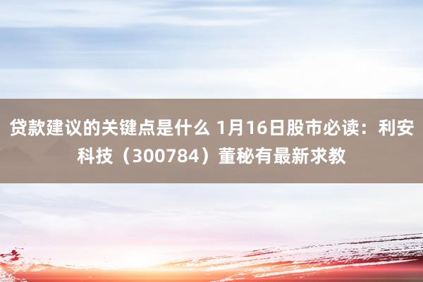 贷款建议的关键点是什么 1月16日股市必读：利安科技（300784）董秘有最新求教