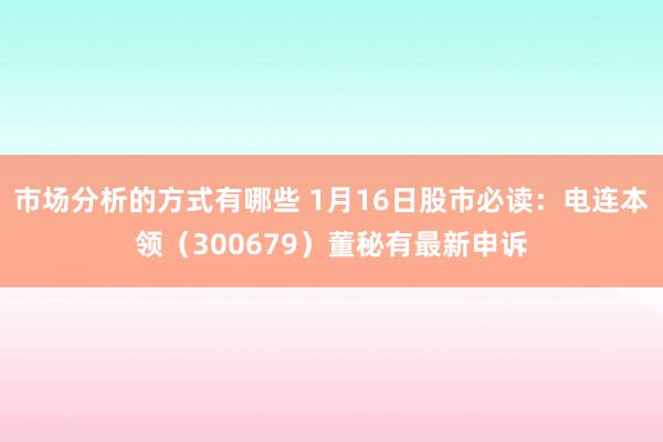 市场分析的方式有哪些 1月16日股市必读：电连本领（300679）董秘有最新申诉