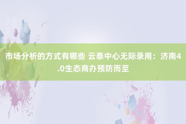 市场分析的方式有哪些 云泰中心无际录用：济南4.0生态商办预防而至