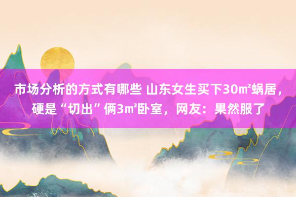 市场分析的方式有哪些 山东女生买下30㎡蜗居，硬是“切出”俩3㎡卧室，网友：果然服了