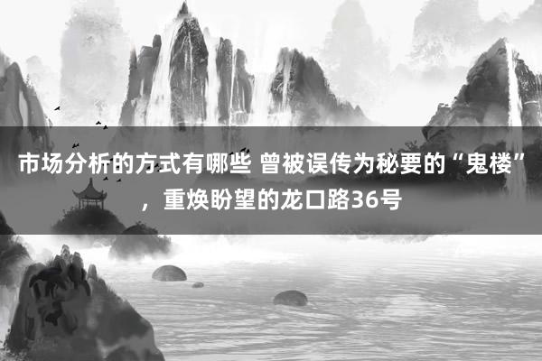 市场分析的方式有哪些 曾被误传为秘要的“鬼楼”，重焕盼望的龙口路36号