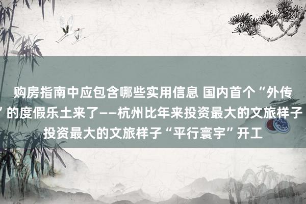 购房指南中应包含哪些实用信息 国内首个“外传宋韵、穿越将来”的度假乐土来了——杭州比年来投资最大的文旅样子“平行寰宇”开工