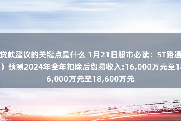 贷款建议的关键点是什么 1月21日股市必读：ST路通（300555）预测2024年全年扣除后贸易收入:16,000万元至18,600万元