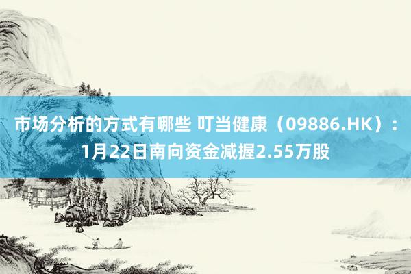 市场分析的方式有哪些 叮当健康（09886.HK）：1月22日南向资金减握2.55万股