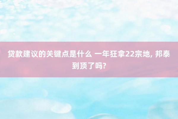 贷款建议的关键点是什么 一年狂拿22宗地, 邦泰到顶了吗?