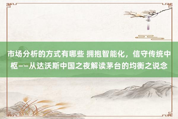 市场分析的方式有哪些 拥抱智能化，信守传统中枢——从达沃斯中国之夜解读茅台的均衡之说念