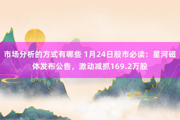 市场分析的方式有哪些 1月24日股市必读：星河磁体发布公告，激动减抓169.2万股