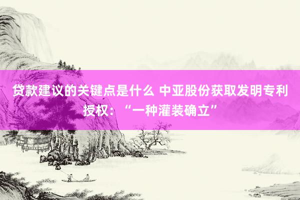 贷款建议的关键点是什么 中亚股份获取发明专利授权：“一种灌装确立”