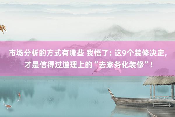 市场分析的方式有哪些 我悟了: 这9个装修决定, 才是信得过道理上的“去家务化装修”!