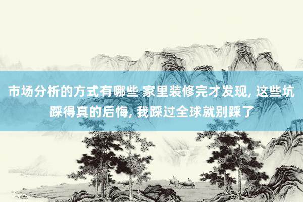 市场分析的方式有哪些 家里装修完才发现, 这些坑踩得真的后悔, 我踩过全球就别踩了