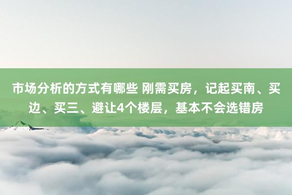 市场分析的方式有哪些 刚需买房，记起买南、买边、买三、避让4个楼层，基本不会选错房