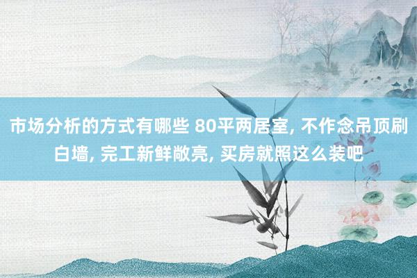 市场分析的方式有哪些 80平两居室, 不作念吊顶刷白墙, 完工新鲜敞亮, 买房就照这么装吧