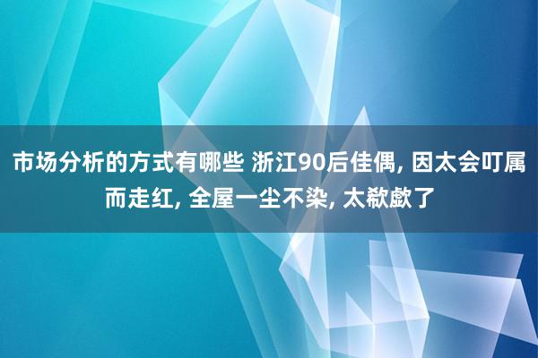 市场分析的方式有哪些 浙江90后佳偶, 因太会叮属而走红, 全屋一尘不染, 太欷歔了