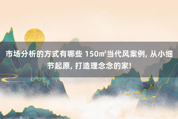 市场分析的方式有哪些 150㎡当代风案例, 从小细节起原, 打造理念念的家!