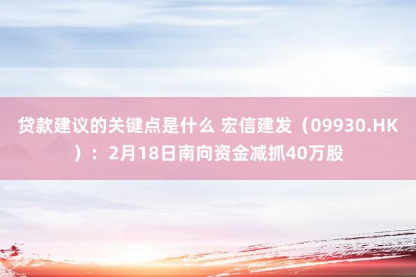 贷款建议的关键点是什么 宏信建发（09930.HK）：2月18日南向资金减抓40万股