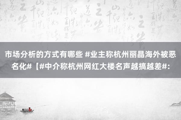 市场分析的方式有哪些 #业主称杭州丽晶海外被恶名化#【#中介称杭州网红大楼名声越搞越差#：