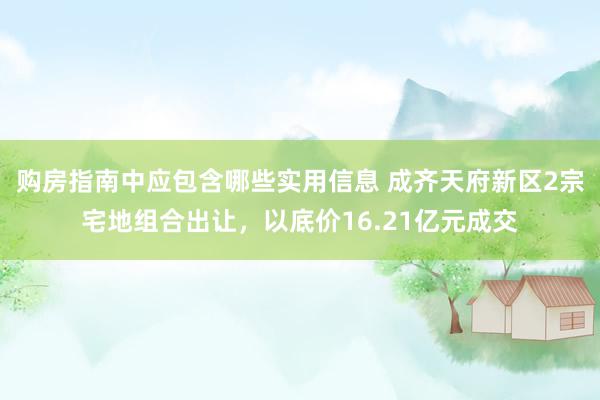 购房指南中应包含哪些实用信息 成齐天府新区2宗宅地组合出让，以底价16.21亿元成交