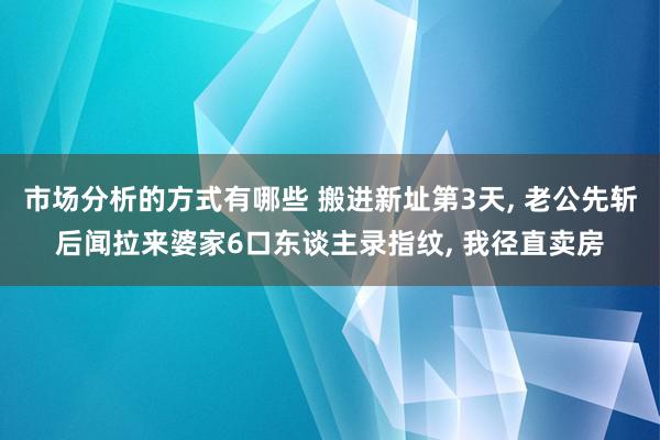 市场分析的方式有哪些 搬进新址第3天, 老公先斩后闻拉来婆家6口东谈主录指纹, 我径直卖房