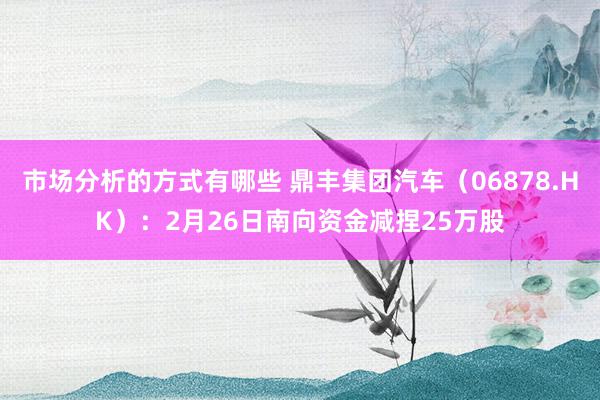 市场分析的方式有哪些 鼎丰集团汽车（06878.HK）：2月26日南向资金减捏25万股