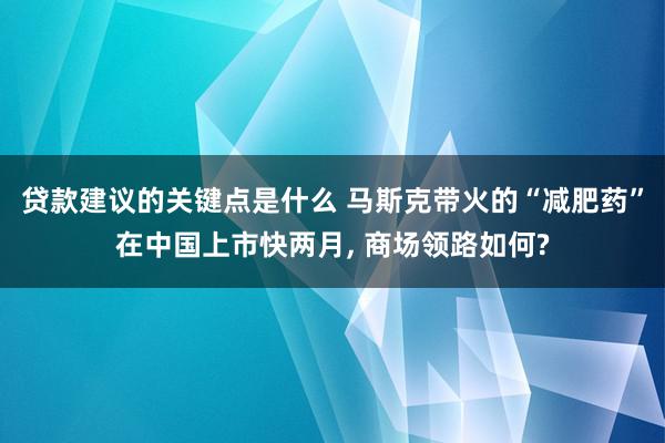 贷款建议的关键点是什么 马斯克带火的“减肥药”在中国上市快两月, 商场领路如何?