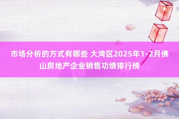 市场分析的方式有哪些 大湾区2025年1-2月佛山房地产企业销售功绩排行榜