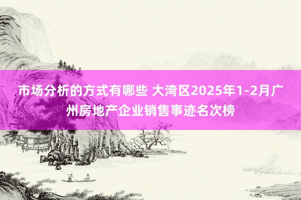 市场分析的方式有哪些 大湾区2025年1-2月广州房地产企业销售事迹名次榜