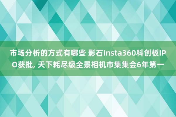 市场分析的方式有哪些 影石Insta360科创板IPO获批, 天下耗尽级全景相机市集集会6年第一